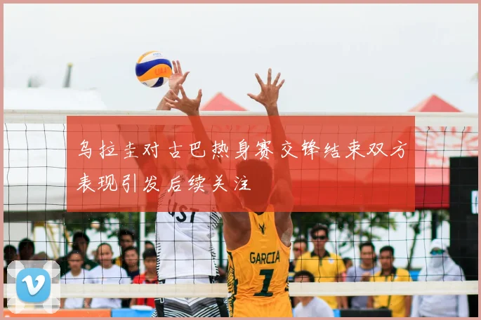 乌拉圭对古巴热身赛交锋结束双方表现引发后续关注
