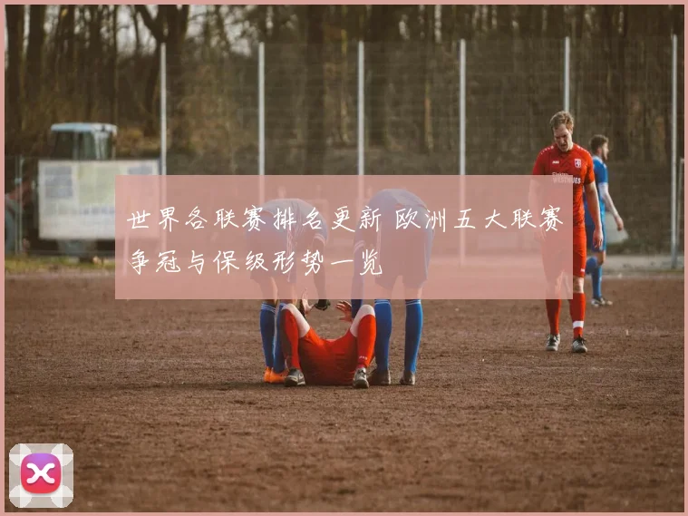 世界各联赛排名更新 欧洲五大联赛争冠与保级形势一览