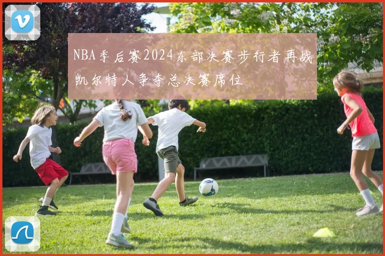 NBA季后赛2024东部决赛步行者再战凯尔特人争夺总决赛席位