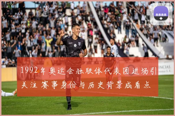 1992年奥运会独联体代表团进场引关注 赛事身份与历史背景成看点
