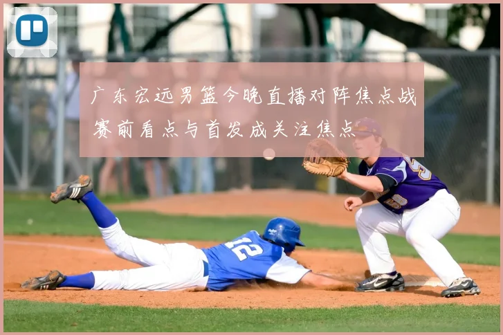 广东宏远男篮今晚直播对阵焦点战 赛前看点与首发成关注焦点