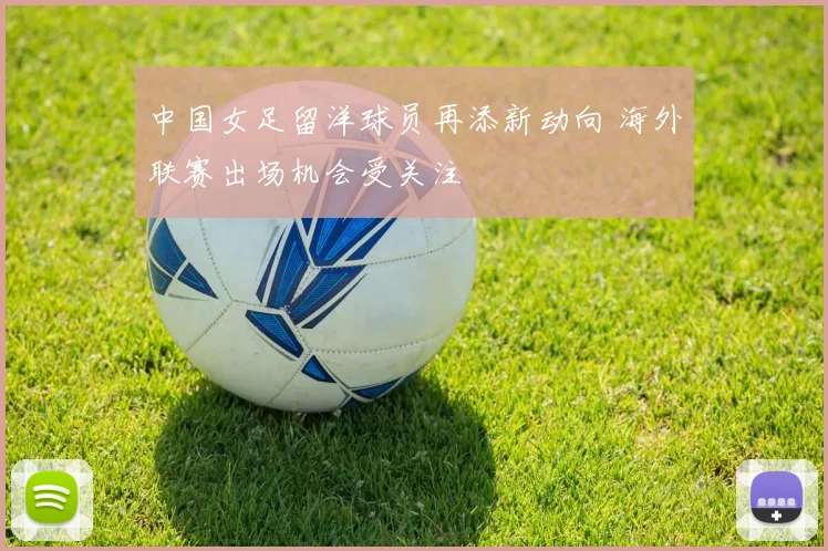 中国女足留洋球员再添新动向 海外联赛出场机会受关注