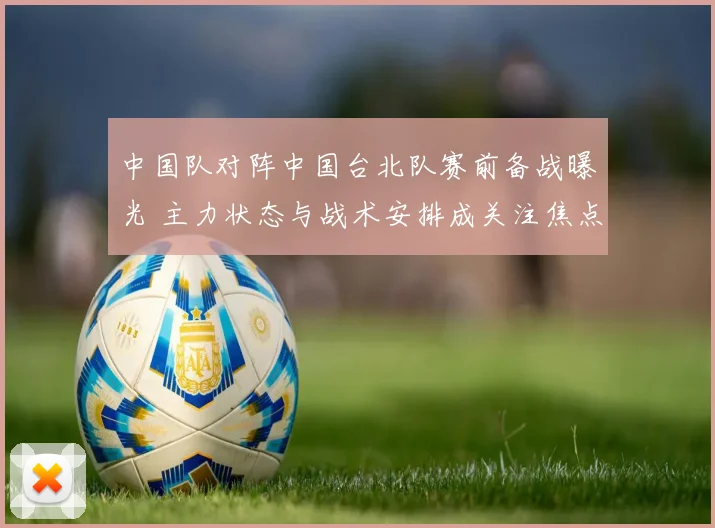 中国队对阵中国台北队赛前备战曝光 主力状态与战术安排成关注焦点