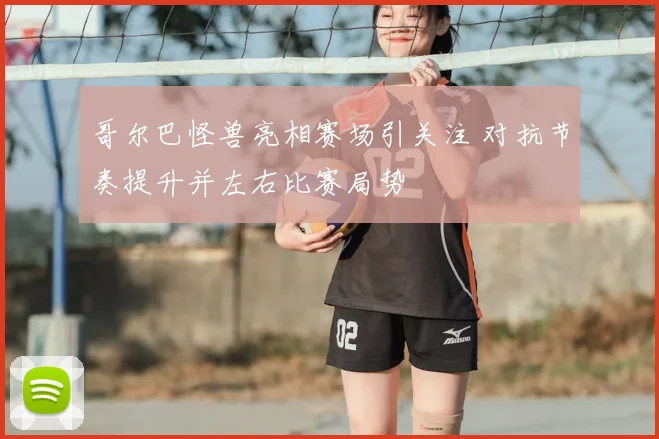 哥尔巴怪兽亮相赛场引关注 对抗节奏提升并左右比赛局势
