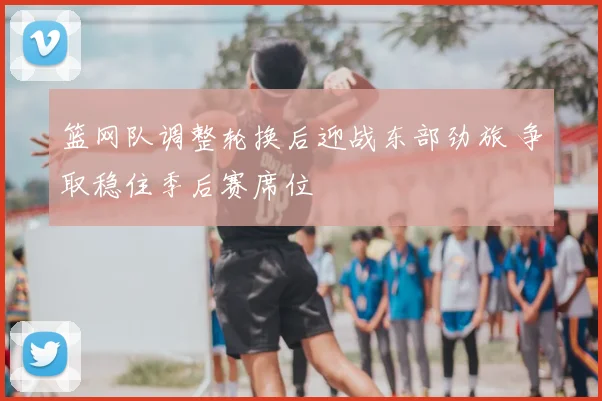 篮网队调整轮换后迎战东部劲旅 争取稳住季后赛席位