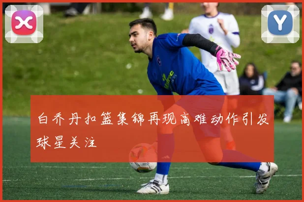 白乔丹扣篮集锦再现高难动作引发球星关注