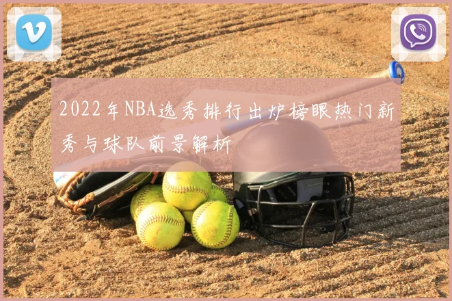 2022年NBA选秀排行出炉榜眼热门新秀与球队前景解析