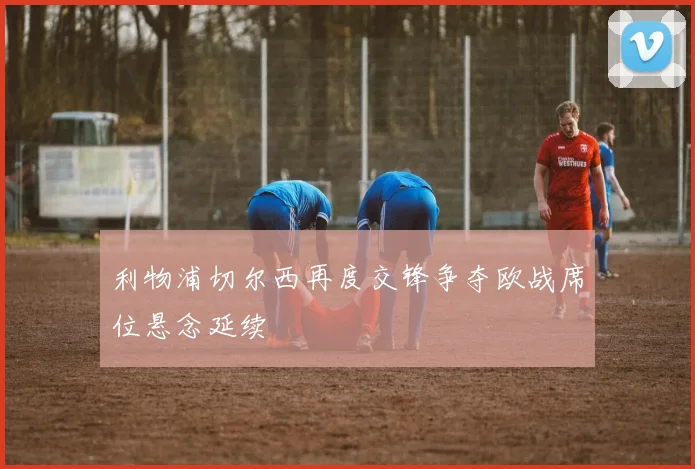 利物浦切尔西再度交锋争夺欧战席位悬念延续