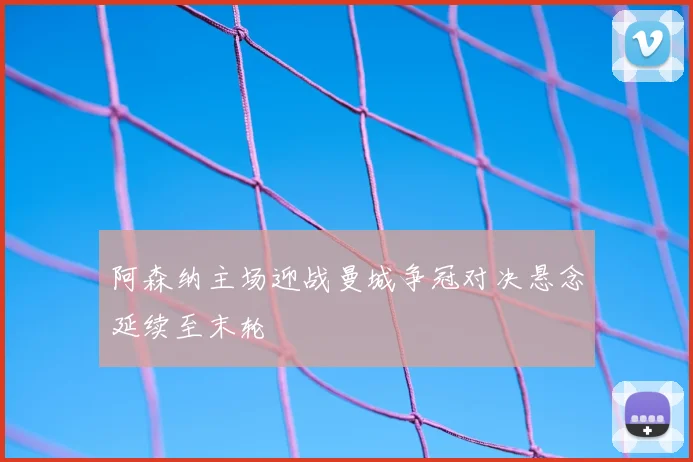 阿森纳主场迎战曼城争冠对决悬念延续至末轮