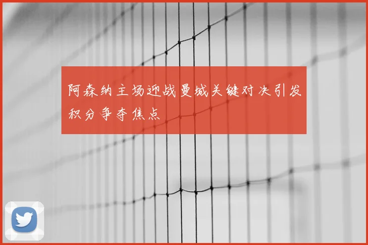阿森纳主场迎战曼城关键对决引发积分争夺焦点