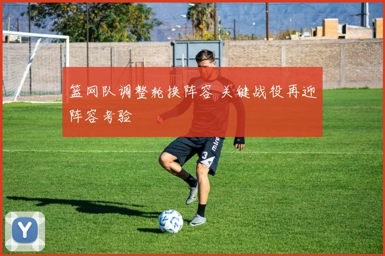 篮网队调整轮换阵容 关键战役再迎阵容考验