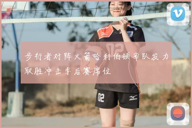 步行者对阵火箭哈利伯顿率队发力取胜冲击季后赛席位