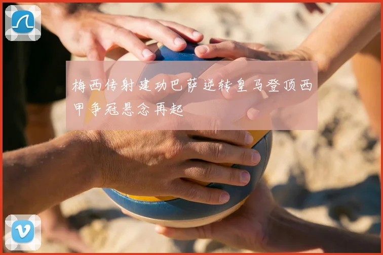 梅西传射建功巴萨逆转皇马登顶西甲争冠悬念再起