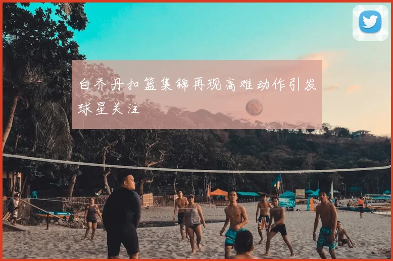 白乔丹扣篮集锦再现高难动作引发球星关注