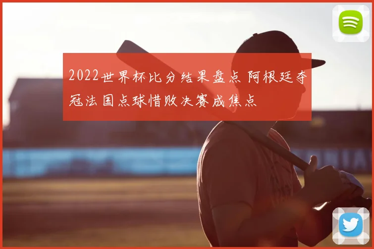 2022世界杯比分结果盘点 阿根廷夺冠法国点球惜败决赛成焦点