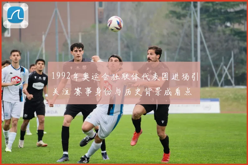 1992年奥运会独联体代表团进场引关注 赛事身份与历史背景成看点