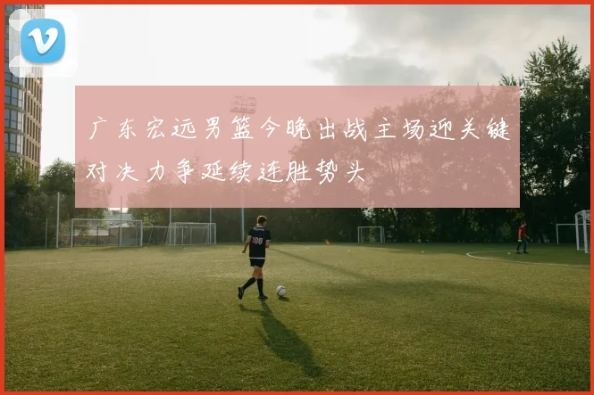 广东宏远男篮今晚出战主场迎关键对决力争延续连胜势头