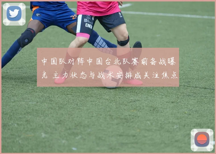 中国队对阵中国台北队赛前备战曝光 主力状态与战术安排成关注焦点