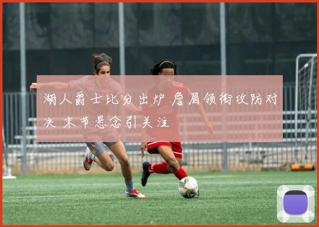 湖人爵士比分出炉 詹眉领衔攻防对决 末节悬念引关注