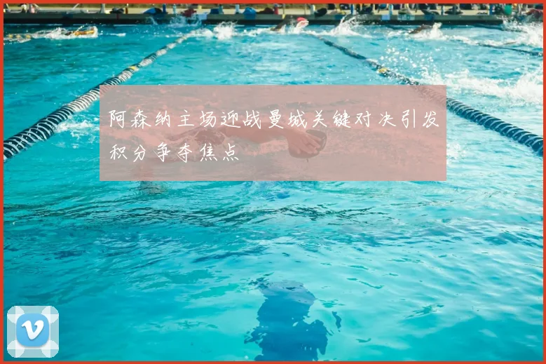阿森纳主场迎战曼城关键对决引发积分争夺焦点
