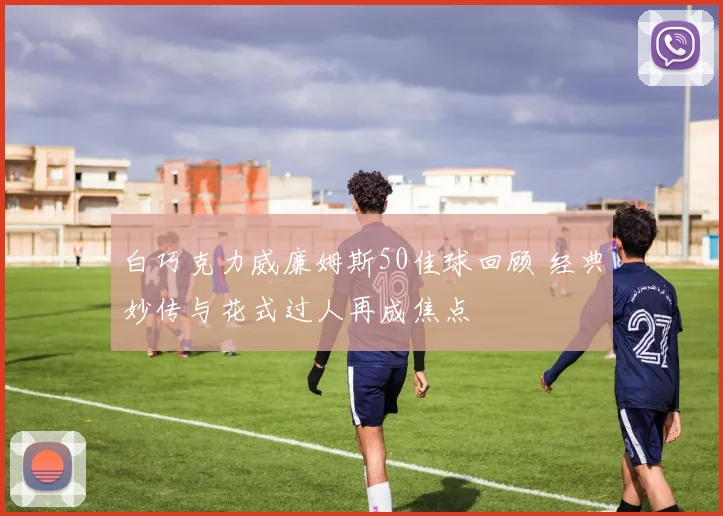 白巧克力威廉姆斯50佳球回顾 经典妙传与花式过人再成焦点