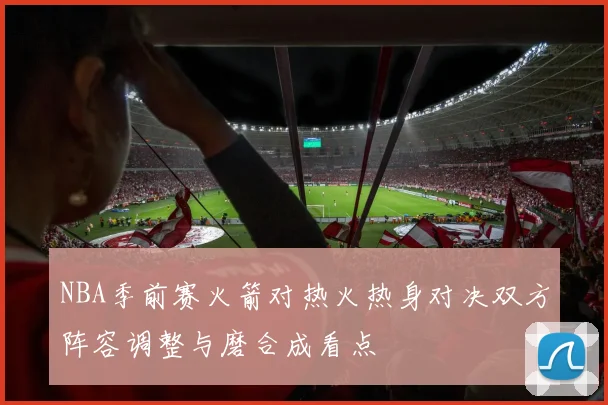 NBA季前赛火箭对热火热身对决双方阵容调整与磨合成看点