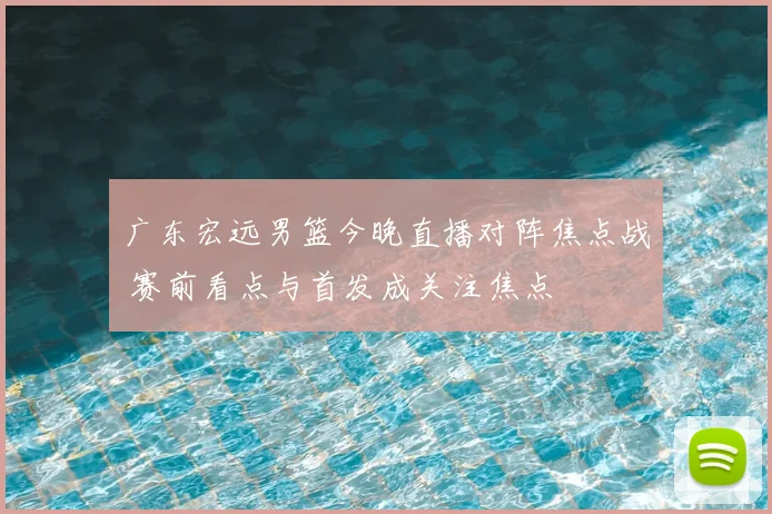 广东宏远男篮今晚直播对阵焦点战 赛前看点与首发成关注焦点