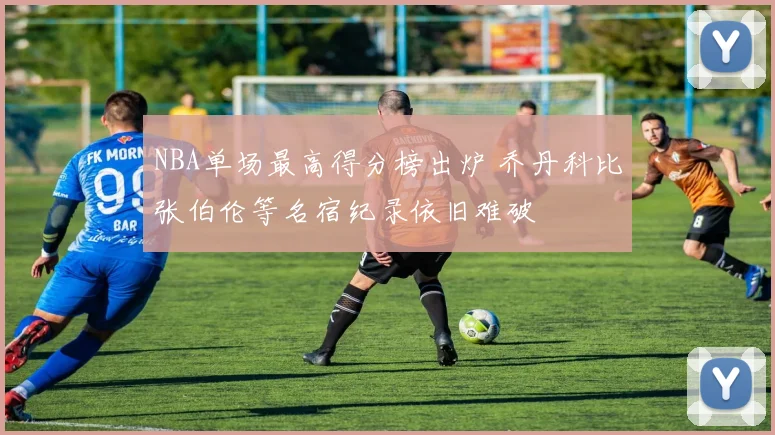 NBA单场最高得分榜出炉 乔丹科比张伯伦等名宿纪录依旧难破