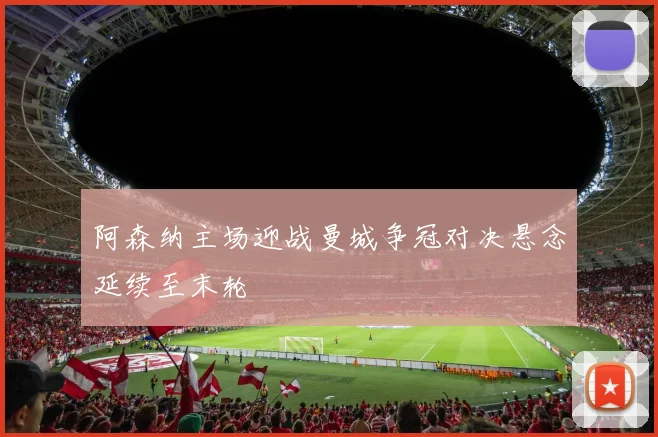 阿森纳主场迎战曼城争冠对决悬念延续至末轮