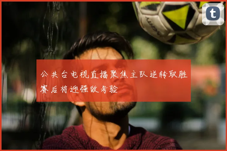 公共台电视直播聚焦主队逆转取胜赛后将迎强敌考验