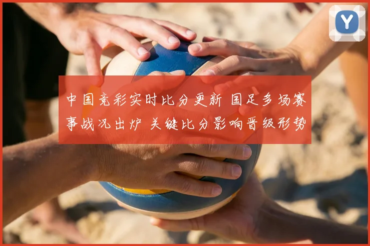 中国竞彩实时比分更新 国足多场赛事战况出炉 关键比分影响晋级形势