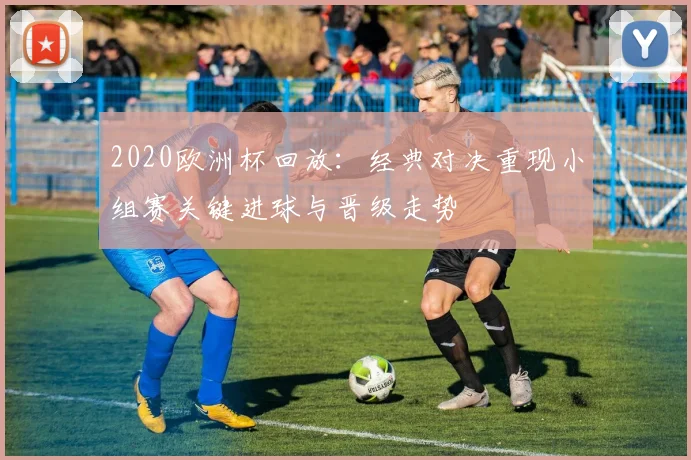 2020欧洲杯回放：经典对决重现小组赛关键进球与晋级走势