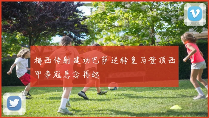 梅西传射建功巴萨逆转皇马登顶西甲争冠悬念再起