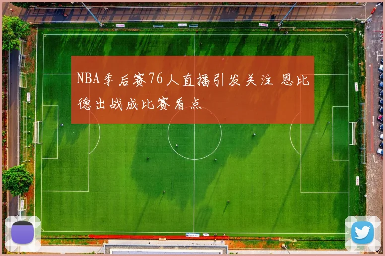 NBA季后赛76人直播引发关注 恩比德出战成比赛看点